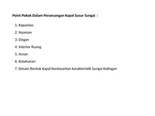 Point Pokok Dalam Perancangan Kapal Susur Sungai :
1. Kapasitas
2. Nyaman
3. Elegan
4. Interior Ruang
5. Aman
6. Ketahanan
7. Desain Bentuk Kapal berdasarkan karakteristik Sungai Katingan
 