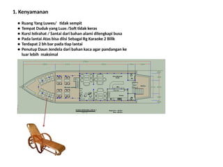 1. Kenyamanan
● Ruang Yang Luwes/ tidak sempit
● Tempat Duduk yang Luas /Soft tidak keras
● Kursi Istirahat / Santai dari bahan alami dilengkapi busa
● Pada lantai Atas bisa diisi Sebagai Rg Karaoke 2 Bilik
● Terdapat 2 bh bar pada tiap lantai
● Penutup Daun Jendela dari bahan kaca agar pandangan ke
luar lebih maksimal
 