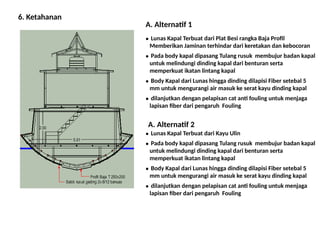 6. Ketahanan
● Lunas Kapal Terbuat dari Plat Besi rangka Baja Profil
Memberikan Jaminan terhindar dari keretakan dan kebocoran
A. Alternatif 1
● Pada body kapal dipasang Tulang rusuk membujur badan kapal
untuk melindungi dinding kapal dari benturan serta
memperkuat ikatan lintang kapal
● Body Kapal dari Lunas hingga dinding dilapisi Fiber setebal 5
mm untuk mengurangi air masuk ke serat kayu dinding kapal
● dilanjutkan dengan pelapisan cat anti fouling untuk menjaga
lapisan fiber dari pengaruh Fouling
A. Alternatif 2
● Lunas Kapal Terbuat dari Kayu Ulin
● Pada body kapal dipasang Tulang rusuk membujur badan kapal
untuk melindungi dinding kapal dari benturan serta
memperkuat ikatan lintang kapal
● Body Kapal dari Lunas hingga dinding dilapisi Fiber setebal 5
mm untuk mengurangi air masuk ke serat kayu dinding kapal
● dilanjutkan dengan pelapisan cat anti fouling untuk menjaga
lapisan fiber dari pengaruh Fouling
 