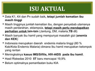 ISU AKTUAL
 Data K1, K4 dan Pn sudah baik, tetapi jumlah kematian ibu
masih tinggi
 Masih tingginya jumlah kematian ibu, dengan penyebab utamanya
masih perdarahan, eklampsia, tetapi masih perlu mendapatkan
perhatian untuk lain-lain (Jantung, DM, malaria,TB dll)
 Masih banyak ibu hamil yang mempunyai masalah gizi (anemia
dan KEK)
 Indonesia merupakan daerah endemis malaria tinggi (80 %
Kab/Kota Endemis Malaria) dimana Ibu hamil merupakan kelompok
yang rentan
 Meningkatnya kasus IMS/Sifilis, HIV-AIDS pada ibu hamil.
 Hasil Riskedas 2010 5T baru mencapai 19,9%
 Belum optimalnya pemanfaatan buku KIA
 