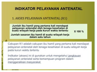 1. AKSES PELAYANAN ANTENATAL (K1)
 Cakupan K1 adalah cakupan ibu hamil yang pertama kali mendapat
pelayanan antenatal oleh tenaga kesehatan di suatu wilayah kerja
pada kurun waktu tertentu
 Indikator (akses) ini di gunakan untuk mengetahui jangkauan
pelayanan antenatal serta kemampuan program dalam
menggerakkan masyarakat
Jumlah ibu hamil yang pertama kali mendapat
pelayanan antenatal oleh tenaga kesehatan di
suatu wilayah kerja pada kurun waktu tertentu X 100 %
Jumlah sasaran ibu hamil di suatu wilayah kerja
dalam satu tahun
 