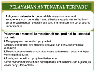 PELAYANAN ANTENATAL TERPADU
Pelayanan antenatal komprehensif meliputi hal-hal sebagai
berikut:
1.Mengupayakan kehamilan yang sehat
2.Melakukan deteksi dini masalah, penyakit dan penyulit/komplikasi
kehamilan
3.Melakukan penatalaksanaan awal kasus serta rujukan cepat dan tepat
waktu bila diperlukan
4.Persiapan persalinan yang bersih dan aman
5.Perencanaan antisipatif dan persiapan dini untuk melakukan rujukan jika
terjadi penyulit/komplikasi
35
Pelayanan antenatal terpadu adalah pelayanan antenatal
komprehensif dan berkualitas yang diberikan kepada semua ibu hamil
serta terpadu dengan program lain yang memerlukan intervensi selama
kehamilannya
 