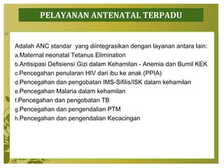 PELAYANAN ANTENATAL TERPADU
Adalah ANC standar yang diintegrasikan dengan layanan antara lain:
a.Maternal neonatal Tetanus Elimination
b.Antisipasi Defisiensi Gizi dalam Kehamilan - Anemia dan Bumil KEK
c.Pencegahan penularan HIV dari ibu ke anak (PPIA)
d.Pencegahan dan pengobatan IMS-Sifilis/ISK dalam kehamilan
e.Pencegahan Malaria dalam kehamilan
f.Pencegahan dan pengobatan TB
g.Pencegahan dan pengendalian PTM
h.Pencegahan dan pengendalian Kecacingan
37
 