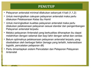 PENUTUP
• Pelayanan antenatal minimal dilakukan sebanyak 4 kali (1,1,2)
• Untuk meningkatkan cakupan pelayanan antenatal maka perlu
dilakukan Pelaksanaan Kelas Ibu Hamil
• Untuk meningkatkan kualitas pelayanan antenatal maka perlu
dilakukan pelaksanaan pelayanan sesuai standar dan pengembangan
Pelayanan antenatal terpadu
• Melalui pelayanan Antenatal yang berkualitas diharapkan ibu dapat
melahirkan dengan selamat dan bayi lahir dengan sehat dan cerdas
• Belum optimalnya pelaksanaan pelayanan antenatal terpadu yang
disebabkan oleh berbagai faktor (tenaga yang terlatih, ketersediaan
logistik, pencatatan pelaporan dll)
• Perlu dimantapkan sistem Pencatatan dan Pelaporan Pelayanan
Antenatal
 