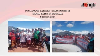 PENUANGAN 2,5 ton KE -2 ECO-ENZIME DI
DANAU BATUR DI DERMAGA
8 Januari 2023
 