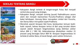 SEKILAS TENTANG BANGLI
2
• Kabupaten Bangli terletak di tengah-tengah Pulau Bali menjadi
sentral atau pusat yang strategis.
• Kabupaten Bangli, menjadi sarining (pusat) Padmabhuana secara
alami dan menjadi representasi Purusha-Pradhana sebagai cikal
bakal kehidupan. Gunung Batur merupakan simbol dari Purusha,
dan Danau Batur merupakan aspek Pradhana.
• Menelisik sejarah Kerajaan Bali Kuno, berdasarkan temuan bukti-
bukti sejarah, bahwa kerajaan tertua di Bali yang tercatat dalam
sejarah adalah Kerajaan Singamandawa (yang didirikan sekitar
tahun 804 Ç / 882 M), Keberadaannya dikukuhkan melalui 15
prasasti yang berangka tahun 804 M. Kerajaan Singamandawa ini
terletak di sekitar Batur, di tanah Bangli, yakni sekitar Kintamani.
 