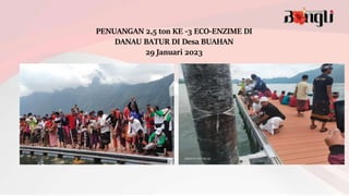 PENUANGAN 2,5 ton KE -3 ECO-ENZIME DI
DANAU BATUR DI Desa BUAHAN
29 Januari 2023
 