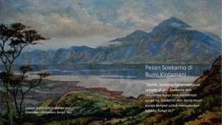 "Dullah, Soekarno harus membuat
sesuatu di sini. Soekarno dan
rakyatnya harus bisa menikmati
surga ini. Soekarno dan dunia musti
punya tempat untuk menyaksikan
lukisan Tuhan ini!"
Pesan Soekarno di
Bumi Kintamani
Lukisan Dullah (1953) diambil dari
Penelokan – Kintamani, Bangli, Bali.
 
