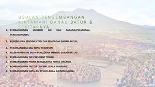 1. PEMBANGUNAN MUSEUM AIR DAN SARANA/PRASARANA
PENDUKUNGNYA;
2. PENGERUKAN SENDIMENTASI DAN SEMPADAN DANAU BATUR;
3. PENATAAN DESA BALI KUNO TERUNYAN
4. PELEBARAN RUAS JALAN PENELOKAN MENUJU DANAU BATUR;
5. PEMBANGUNAN THE PRESIDENT TOWER;
6. PEMBANGUNAN PABRIK PENGOLAHAN PUPUK ORGANIK
7. PEMBANGUNAN TPST 3R DAN IPAL SKALA KAWASAN;
8. PEMBANGUNAN INSTALASI PENGOLAHAN AIR MINUM (IPA)
 