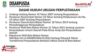 1. Undang-Undang Nomor 43 Tahun 2007 tentang Perpustakaan
2. Peraturan Pemerintah Nomor 24 Tahun tentang Pelaksanaan UU No.
43 tahun 2007 tentang Perpustakaan
3. Peraturan Daerah Kota Bekasi Nomor 18 Tahun 2019 tentang
Penyelenggaraan Perpustakaan
4. Peraturan Wali Kota Bekasi Nomor 21 Tahun 2021 tentang Layanan
Perpustakaan Umum Daerah Pada Dinas Arsip dan Perpustakaan
Daerah
5. Keputusan Wali Kota Bekasi Nomor
040/Kep.421.A-DISARPUSDA/X/2022 tentang Petunjuk Teknis
Transformasi Perpustakaan Berbasis Inklusi Sosial di Kota Bekasi
DASAR HUKUM URUSAN PERPUSTAKAAN
 