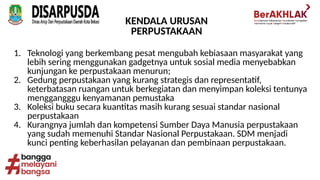 KENDALA URUSAN
PERPUSTAKAAN
1. Teknologi yang berkembang pesat mengubah kebiasaan masyarakat yang
lebih sering menggunakan gadgetnya untuk sosial media menyebabkan
kunjungan ke perpustakaan menurun;
2. Gedung perpustakaan yang kurang strategis dan representatif,
keterbatasan ruangan untuk berkegiatan dan menyimpan koleksi tentunya
menggangggu kenyamanan pemustaka
3. Koleksi buku secara kuantitas masih kurang sesuai standar nasional
perpustakaan
4. Kurangnya jumlah dan kompetensi Sumber Daya Manusia perpustakaan
yang sudah memenuhi Standar Nasional Perpustakaan. SDM menjadi
kunci penting keberhasilan pelayanan dan pembinaan perpustakaan.
 