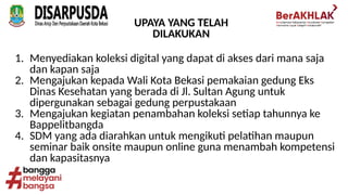 UPAYA YANG TELAH
DILAKUKAN
1. Menyediakan koleksi digital yang dapat di akses dari mana saja
dan kapan saja
2. Mengajukan kepada Wali Kota Bekasi pemakaian gedung Eks
Dinas Kesehatan yang berada di Jl. Sultan Agung untuk
dipergunakan sebagai gedung perpustakaan
3. Mengajukan kegiatan penambahan koleksi setiap tahunnya ke
Bappelitbangda
4. SDM yang ada diarahkan untuk mengikuti pelatihan maupun
seminar baik onsite maupun online guna menambah kompetensi
dan kapasitasnya
 