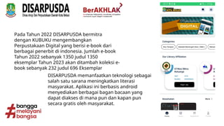 Pada Tahun 2022 DISARPUSDA bermitra
dengan KUBUKU mengembangkan
Perpustakaan Digital yang berisi e-book dari
berbagai penerbit di indonesia. Jumlah e-book
Tahun 2022 sebanyak 1350 judul 1350
eksemplar Tahun 2023 akan ditambah koleksi e-
book sebanyak 232 judul 696 Eksemplar
DISARPUSDA memanfaatkan teknologi sebagai
salah satu sarana meningkatkan literasi
masyarakat. Aplikasi ini berbasis android
menyediakan berbagai bagan bacaan yang
dapat diakses di mana pun dan kapan pun
secara gratis oleh masyarakat.
 
