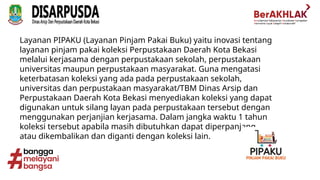 Layanan PIPAKU (Layanan Pinjam Pakai Buku) yaitu inovasi tentang
layanan pinjam pakai koleksi Perpustakaan Daerah Kota Bekasi
melalui kerjasama dengan perpustakaan sekolah, perpustakaan
universitas maupun perpustakaan masyarakat. Guna mengatasi
keterbatasan koleksi yang ada pada perpustakaan sekolah,
universitas dan perpustakaan masyarakat/TBM Dinas Arsip dan
Perpustakaan Daerah Kota Bekasi menyediakan koleksi yang dapat
digunakan untuk silang layan pada perpustakaan tersebut dengan
menggunakan perjanjian kerjasama. Dalam jangka waktu 1 tahun
koleksi tersebut apabila masih dibutuhkan dapat diperpanjang
atau dikembalikan dan diganti dengan koleksi lain.
 
