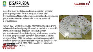 Akreditasi perpustakaan adalah rangkaian kegiatan
proses pengakuan formal yang dilakukan oleh
Perpustakaan Nasional untuk menetapkan bahwa suatu
perpustakaan telah memenuhi standar nasional
perpustakaan.
Tahun 2021-2023 Disarpusda memanfaatkan program
relaksasi akreditasi yang diluncurkan oleh Perpusnas RI.
Dengan mengikuti program tersebut jumlah
perpustakaan di Kota Bekasi yang telah sesuai standar
nasional perpustakaan semakin bertambah. sampai
dengan Tahun 2022 jumlah perpustakaan yang telah
memiliki sertifikat akreditasi sebanyak 23 perpustakaan
yang terdiri dari SD, SMP, SMA dan Universitas baik
negeri maupun swasta.
 