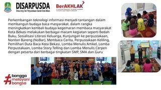 Perkembangan teknologi informasi menjadi tantangan dalam
membangun budaya baca masyarakat. dalam rangka
meningkatkan kembali budaya kegemaran membaca masyarakat
Kota Bekasi melakukan berbagai macam kegiatan seperti Bedah
Buku, Sosialisasi Literasi Keluarga, Kunjungan ke perpustakaan,
Nonton Bareng (NoBar), Membaca Cerita, Perpustakaan Keliling,
Pemilihan Duta Baca Kota Bekasi, Lomba Menulis Artikel, Lomba
Perpustakaan, Lomba Story Telling dan Lomba Menulis Cerpen
dengan peserta dari berbagai tingkatan SMP, SMA dan Guru
 