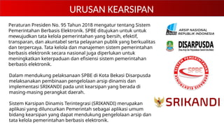 URUSAN KEARSIPAN
Peraturan Presiden No. 95 Tahun 2018 mengatur tentang Sistem
Pemerintahan Berbasis Elektronik. SPBE ditujukan untuk untuk
mewujudkan tata kelola pemerintahan yang bersih, efektif,
transparan, dan akuntabel serta pelayanan publik yang berkualitas
dan terpercaya. Tata kelola dan manajemen sistem pemerintahan
berbasis elektronik secara nasional juga diperlukan untuk
meningkatkan keterpaduan dan efisiensi sistem pemerintahan
berbasis elektronik.
Dalam mendukung pelaksanaan SPBE di Kota Bekasi Disarpusda
melaksanakan pembinaan pengelolaan arsip dinamis dan
implementasi SRIKANDI pada unit kearsipan yang berada di
masing-masing perangkat daerah.
Sistem Karsipan Dinamis Terintegrasi (SRIKANDI) merupakan
aplikasi yang diluncurkan Pemerintah sebagai aplikasi umum
bidang kearsipan yang dapat mendukung pengelolaan arsip dan
tata kelola pemerintahan berbasis elektronik.
 