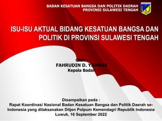 ISU-ISU AKTUAL BIDANG KESATUAN BANGSA DAN
POLITIK DI PROVINSI SULAWESI TENGAH
BADAN KESATUAN BANGSA DAN POLITIK DAERAH
PROVINSI SULAWESI TENGAH
Disampaikan pada :
Rapat Koordinasi Nasional Badan Kesatuan Bangsa dan Politik Daerah se-
Indonesia yang dilaksanakan Ditjen Polpum Kemendagri Republik Indonesia
Luwuk, 16 September 2022
Oleh :
FAHRUDIN D. YAMBAS
Kepala Badan
 