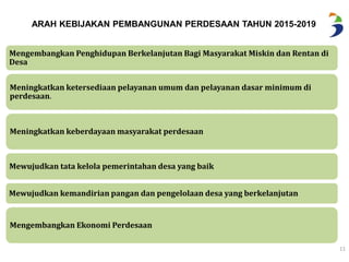 11 
ARAH KEBIJAKAN PEMBANGUNAN PERDESAAN TAHUN 2015-2019 
Mengembangkan Penghidupan Berkelanjutan Bagi Masyarakat Miskin dan Rentan di 
Desa 
Meningkatkan ketersediaan pelayanan umum dan pelayanan dasar minimum di 
perdesaan. 
Meningkatkan keberdayaan masyarakat perdesaan 
Mewujudkan tata kelola pemerintahan desa yang baik 
Mewujudkan kemandirian pangan dan pengelolaan desa yang berkelanjutan 
Mengembangkan Ekonomi Perdesaan 
 