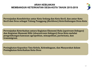 ARAH KEBIJAKAN 
MEMBANGUN KETERKAITAN DESA-KOTA TAHUN 2015-2019 
Perwujudan Konektivitas antar Kota Sedang dan Kota Kecil, dan antar Kota 
Kecil dan Desa sebagai Tulang Punggung (Backbone) Keterhubungan Desa-Kota 
12 
Perwujudan Keterkaitan antara Kegiatan Ekonomi Hulu (upstream linkages) 
dan Kegiatan Ekonomi Hilir (downstream linkages) Desa-Kotamelalui 
pengembangan kawasan agropolitan, minapolitan, pariwisata, dan 
transmigrasi. 
Peningkatan Kapasitas Tata Kelola, Kelembagaan, dan Masyarakat dalam 
Peningkatan Keterkaitan Kota-Desa 
 