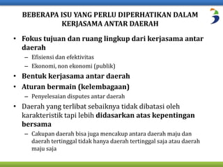 BEBERAPA ISU YANG PERLU DIPERHATIKAN DALAM 
KERJASAMA ANTAR DAERAH 
• Fokus tujuan dan ruang lingkup dari kerjasama antar 
daerah 
– Efisiensi dan efektivitas 
– Ekonomi, non ekonomi (publik) 
• Bentuk kerjasama antar daerah 
• Aturan bermain (kelembagaan) 
– Penyelesaian disputes antar daerah 
• Daerah yang terlibat sebaiknya tidak dibatasi oleh 
karakteristik tapi lebih didasarkan atas kepentingan 
bersama 
– Cakupan daerah bisa juga mencakup antara daerah maju dan 
daerah tertinggal tidak hanya daerah tertinggal saja atau daerah 
maju saja 
 
