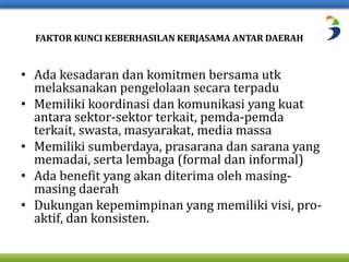 FAKTOR KUNCI KEBERHASILAN KERJASAMA ANTAR DAERAH 
• Ada kesadaran dan komitmen bersama utk 
melaksanakan pengelolaan secara terpadu 
• Memiliki koordinasi dan komunikasi yang kuat 
antara sektor-sektor terkait, pemda-pemda 
terkait, swasta, masyarakat, media massa 
• Memiliki sumberdaya, prasarana dan sarana yang 
memadai, serta lembaga (formal dan informal) 
• Ada benefit yang akan diterima oleh masing-masing 
daerah 
• Dukungan kepemimpinan yang memiliki visi, pro-aktif, 
dan konsisten. 
 