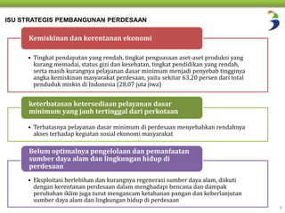6 
ISU STRATEGIS PEMBANGUNAN PERDESAAN 
Kemiskinan dan kerentanan ekonomi 
• Tingkat pendapatan yang rendah, tingkat penguasaan aset-aset produksi yang 
kurang memadai, status gizi dan kesehatan, tingkat pendidikan yang rendah, 
serta masih kurangnya pelayanan dasar minimum menjadi penyebab tingginya 
angka kemiskinan masyarakat perdesaan, yaitu sekitar 63,20 persen dari total 
penduduk miskin di Indonesia (28,07 juta jiwa) 
keterbatasan ketersediaan pelayanan dasar 
minimum yang jauh tertinggal dari perkotaan 
• Terbatasnya pelayanan dasar minimum di perdesaan menyebabkan rendahnya 
akses terhadap kegiatan sosial ekonomi masyarakat 
Belum optimalnya pengelolaan dan pemanfaatan 
sumber daya alam dan lingkungan hidup di 
perdesaan 
• Eksploitasi berlebihan dan kurangnya regenerasi sumber daya alam, diikuti 
dengan kerentanan perdesaan dalam menghadapi bencana dan dampak 
perubahan iklim juga turut mengancam ketahanan pangan dan keberlanjutan 
sumber daya alam dan lingkungan hidup di perdesaan 
 