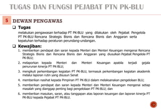 TUGAS DAN FUNGSI PEJABAT PTN PK-BLU
10
❑ Tugas
melakukan pengawasan terhadap PT PK-BLU yang dilakukan oleh Pejabat Pengelo...