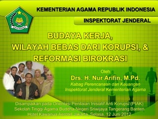 KEMENTERIAN AGAMA REPUBLIK INDONESIA

                                   INSPEKTORAT JENDERAL


       BUDAYA KERJA,
WILAYAH BEBAS DARI KORUPSI, &
    REFORMASI BIROKRASI
                                            Oleh
                            Drs. H. Nur Arifin, M.Pd.
                             Kabag Perencanaan dan Keuangan
                          Inspektorat Jenderal Kementerian Agama


Disampaikan pada Orientasi Penilaian Inisiatif Anti Korupsi (PIAK)
Sekolah Tinggi Agama Buddha Negeri Sriwijaya Tangerang Banten     1
      Hotel Kawanua Aerotel Jakarta, Selasa, 12 Juni 2012
 