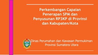 Perkembangan Capaian
Penerapan SPM dan
Penyusunan RP3KP di Provinsi
dan Kabupaten/Kota
Dinas Perumahan dan Kawasan Permukiman
Provinsi Sumatera Utara
 