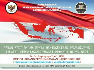 SUMATERA
KALIMANTAN
JAVA
IRIANJAYA
KEMENTERIAN
PEMBANGUNAN DAERAH TERTINGGAL
REPUBLIK INDONESIA
PERAN KPDT DALAM UPAYA MENINGKATKAN PEMBANGUNAN
WILAYAH PERBATASAN SEBAGAI BERANDA DEPAN NKRI
1
Dr. Ir. Suprayoga Hadi, MSP
DEPUTI BIDANG PENGEMBANGAN DAERAH KHUSUS
( suprayoga@kemenegpdt.go.id / yogahadi@gmail.com)
Forum Bakohumas Kementerian PDT, Cisarua, 27 Juni 2013
1
 