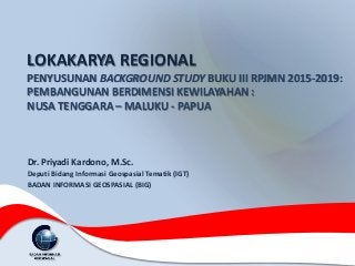 LOKAKARYA REGIONAL
PENYUSUNAN BACKGROUND STUDY BUKU III RPJMN 2015-2019:
PEMBANGUNAN BERDIMENSI KEWILAYAHAN :
NUSA TENGGARA – MALUKU - PAPUA
Dr. Priyadi Kardono, M.Sc.
Deputi Bidang Informasi Geospasial Tematik (IGT)
BADAN INFORMASI GEOSPASIAL (BIG)
 