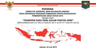 PAPARAN
DIREKTUR JENDERAL BINA KEUANGAN DAERAH
PADA RAKORNAS PROGRAM PEMBINAAN PENYELENGGARAAN
PEMERINTAHAN DESA TAHUN 2015
dengan topik:
“TRANSFER DANA DESA DALAM POSTUR APBD”
(IMPLEMENTASI UU NO.6 TAHUN 2014 & PP 47 TAHUN 2015)
Jakarta, 30 Juli 2015
KEMENTERIAN DALAM NEGERI
 