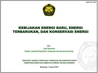 Kementerian Energi dan Sumber Daya Mineral
Direktorat Jenderal Energi Baru Terbarukan dan Konservasi Energi
© EBTKE KESDM - 2010
oleh :
Luluk Sumiarso
Direktur Jenderal Energi Baru Terbarukan dan Konservasi Energi
DIREKTORAT JENDERAL ENERGI BARU TERBARUKAN DAN KONSERVASI ENERGI
KEMENTERIAN ENERGI DAN SUMBER DAYA MINERAL REPUBLIK INDONESIA
Bandung, 7 Januari 2011
KEBIJAKAN ENERGI BARU, ENERGI
TERBARUKAN, DAN KONSERVASI ENERGI
Update 26-11-2010
 