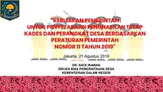 "KEBIJAKAN PEMERINTAH
UNTUK PENYETARAAN PENGHASILAN TETAP
KADES DAN PERANGKAT DESA BERDASARKAN
PERATURAN PEMERINTAH
NOMOR 11 TAHUN 2019"
DR. NATA IRAWAN
DIRJEN BINA PEMERINTAHAN DESA
KEMENTERIAN DALAM NEGERI
Jakarta, 21 Agustus 2019
 