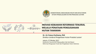 INOVASI KEBIJAKAN REFORMASI TENURIAL
MELALUI PENATAAN PENGUSAHAAN
HUTAN TANAMAN
Fores
t
Dr. I.B. Putera Parthama, PhD
Direktur Jenderal Pengelolaan Hutan Produksi Lestari
DITJEN PENGELOLAAN HUTAN PRODUKSI LESTARI
KEMENTERIAN LINGKUNGAN HIDUP DAN KEHUTANAN
Jakarta, 27 Oktober 2017
Konferensi Tenurial 2017 Mewujudkan Hak-Hak Rakyat :
Reformasi Penguasaan Tanah dan Pengelolaan Hutan Indonesia
 