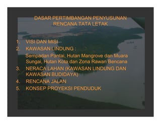 DASAR PERTIMBANGAN PENYUSUNAN
RENCANA TATA LETAK
1. VISI DAN MISI
2. KAWASAN LINDUNG :
Sempadan Pantai, Hutan Mangrove dan Muara
Sungai, Hutan Kota dan Zona Rawan Bencana
3. NERACA LAHAN (KAWASAN LINDUNG DAN
KAWASAN BUDIDAYA)
4. RENCANA JALAN
5. KONSEP PROYEKSI PENDUDUK
 