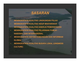 • MENINGKATNYA KUALITAS LINGKUNGAN PULAU
• MENINGKATNYA KUALITAS HIDUP MASYARAKAT
• MENINGKATNYA KUALITAS KINERJA PEMERINTAHAN
• MENINGKATNYA KUALITAS PELAYANAN PUBLIK -
NASIONAL DAN INTERNASIONAL
• MENINGKATNYA SISTEM KOMUNIKASI DAN INFORMASI
GLOBAL
• MENINGKATNYA KUALITAS BUDAYA LOKAL (UNIQNESS
CULTURE)
SASARAN
 