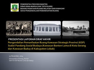 PEMERINTAH PROVINSI BANTEN 
DINAS BINA MARGA DAN TATA RUANG 
BIDANG PENATAAN RUANG WILAYAH DAN KAWASAN 
SEKSI PENGENDALIAN PEMANFAATAN RUANG 
PRESENTASI LAPORAN DRAF AKHIR 
25 November, 2014 
Disampaikan di Serang, Banten 
OlehTim KSP Banten Lama dan Baduy 
1 
 