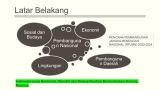 Latar Belakang
Pembanguna
n Nasional
Sosial dan
Budaya
Ekonomi
Lingkungan
Pembanguna
n Daerah
RENCANA PEMBANGUNAN
JANGKA MENENGAH
NASIONAL (RPJMN) 2020-2024
Indonesia yang Berdaulat, Mandiri dan Berkepribadian Berlandaskan Gotong
Royong
 