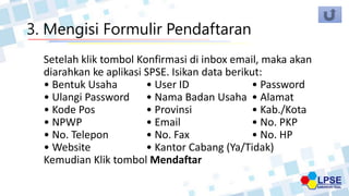 3. Mengisi Formulir Pendaftaran
Setelah klik tombol Konfirmasi di inbox email, maka akan
diarahkan ke aplikasi SPSE. Isikan data berikut:
• Bentuk Usaha • User ID • Password
• Ulangi Password • Nama Badan Usaha • Alamat
• Kode Pos • Provinsi • Kab./Kota
• NPWP • Email • No. PKP
• No. Telepon • No. Fax • No. HP
• Website • Kantor Cabang (Ya/Tidak)
Kemudian Klik tombol Mendaftar
 