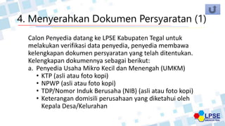 4. Menyerahkan Dokumen Persyaratan (1)
Calon Penyedia datang ke LPSE Kabupaten Tegal untuk
melakukan verifikasi data penyedia, penyedia membawa
kelengkapan dokumen persyaratan yang telah ditentukan.
Kelengkapan dokumennya sebagai berikut:
a. Penyedia Usaha Mikro Kecil dan Menengah (UMKM)
• KTP (asli atau foto kopi)
• NPWP (asli atau foto kopi)
• TDP/Nomor Induk Berusaha (NIB) (asli atau foto kopi)
• Keterangan domisili perusahaan yang diketahui oleh
Kepala Desa/Kelurahan
 