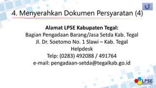 4. Menyerahkan Dokumen Persyaratan (4)
Alamat LPSE Kabupaten Tegal:
Bagian Pengadaan Barang/Jasa Setda Kab. Tegal
Jl. Dr. Soetomo No. 1 Slawi – Kab. Tegal
Helpdesk
Telp: (0283) 492088 / 491764
e-mail: pengadaan-setda@tegalkab.go.id
 