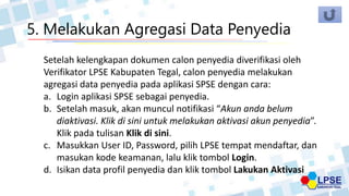 5. Melakukan Agregasi Data Penyedia
Setelah kelengkapan dokumen calon penyedia diverifikasi oleh
Verifikator LPSE Kabupaten Tegal, calon penyedia melakukan
agregasi data penyedia pada aplikasi SPSE dengan cara:
a. Login aplikasi SPSE sebagai penyedia.
b. Setelah masuk, akan muncul notifikasi “Akun anda belum
diaktivasi. Klik di sini untuk melakukan aktivasi akun penyedia”.
Klik pada tulisan Klik di sini.
c. Masukkan User ID, Password, pilih LPSE tempat mendaftar, dan
masukan kode keamanan, lalu klik tombol Login.
d. Isikan data profil penyedia dan klik tombol Lakukan Aktivasi
 