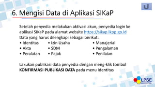 6. Mengisi Data di Aplikasi SIKaP
Setelah penyedia melakukan aktivasi akun, penyedia login ke
aplikasi SIKaP pada alamat website https://sikap.lkpp.go.id
Data yang harus dilengkapi sebagai berikut:
• Identitas • Izin Usaha • Manajerial
• Akta • SDM • Pengalaman
• Peralatan • Pajak • Penilaian
Lakukan publikasi data penyedia dengan meng-klik tombol
KONFIRMASI PUBLIKASI DATA pada menu Identitas
 