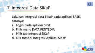 7. Integrasi Data SIKaP
Lakukan integrasi data SIKaP pada aplikasi SPSE,
caranya:
a. Login pada aplikasi SPSE
b. Pilih menu DATA PENYEDIA
c. Pilih tab Integrasi SIKaP
d. Klik tombol Integrasi Aplikasi SIKaP
 
