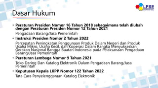 Dasar Hukum
• Peraturan Presiden Nomor 16 Tahun 2018 sebagaimana telah diubah
dengan Peraturan Presiden Nomor 12 Tahun 2021
Pengadaan Barang/Jasa Pemerintah
• Instruksi Presiden Nomor 2 Tahun 2022
Percepatan Peningkatan Penggunaan Produk Dalam Negeri dan Produk
Usaha Mikro, Usaha Kecil, dan Koperasi Dalam Rangka Menyukseskan
Gerakan Nasional Bangga Buatan Indonesia pada Pelaksanaan Pengadaan
Barang/Jasa Pemerintah
• Peraturan Lembaga Nomor 9 Tahun 2021
Toko Daring Dan Katalog Elektronik Dalam Pengadaan Barang/Jasa
Pemerintah
• Keputusan Kepala LKPP Nomor 122 Tahun 2022
Tata Cara Penyelenggaraan Katalog Elektronik
 