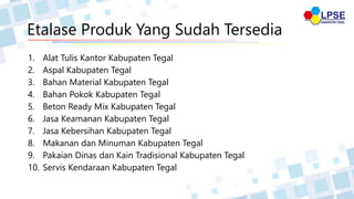 Etalase Produk Yang Sudah Tersedia
1. Alat Tulis Kantor Kabupaten Tegal
2. Aspal Kabupaten Tegal
3. Bahan Material Kabupaten Tegal
4. Bahan Pokok Kabupaten Tegal
5. Beton Ready Mix Kabupaten Tegal
6. Jasa Keamanan Kabupaten Tegal
7. Jasa Kebersihan Kabupaten Tegal
8. Makanan dan Minuman Kabupaten Tegal
9. Pakaian Dinas dan Kain Tradisional Kabupaten Tegal
10. Servis Kendaraan Kabupaten Tegal
 