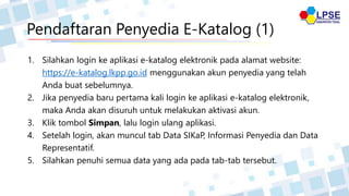 Pendaftaran Penyedia E-Katalog (1)
1. Silahkan login ke aplikasi e-katalog elektronik pada alamat website:
https://e-katalog.lkpp.go.id menggunakan akun penyedia yang telah
Anda buat sebelumnya.
2. Jika penyedia baru pertama kali login ke aplikasi e-katalog elektronik,
maka Anda akan disuruh untuk melakukan aktivasi akun.
3. Klik tombol Simpan, lalu login ulang aplikasi.
4. Setelah login, akan muncul tab Data SIKaP, Informasi Penyedia dan Data
Representatif.
5. Silahkan penuhi semua data yang ada pada tab-tab tersebut.
 