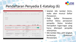 Pendaftaran Penyedia E-Katalog (6)
• Setelah klik tombol Kirim,
maka akan muncul Daftar
Penawaran.
• Pada Daftar Penawaran,
terlihat Status penawaran
penyedia. Status tersebut
merupakan tugas-tugas yang
harus ditempuh penyedia
selanjutnya.
• Klik tombol Aksi, pilih langkah
berikutnya (Dokumen
Penawaran).
 